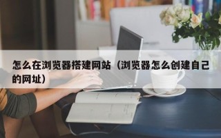 万宁怎么在浏览器搭建网站（浏览器怎么创建自己的网址）